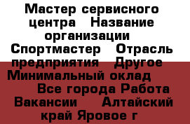 Мастер сервисного центра › Название организации ­ Спортмастер › Отрасль предприятия ­ Другое › Минимальный оклад ­ 26 000 - Все города Работа » Вакансии   . Алтайский край,Яровое г.